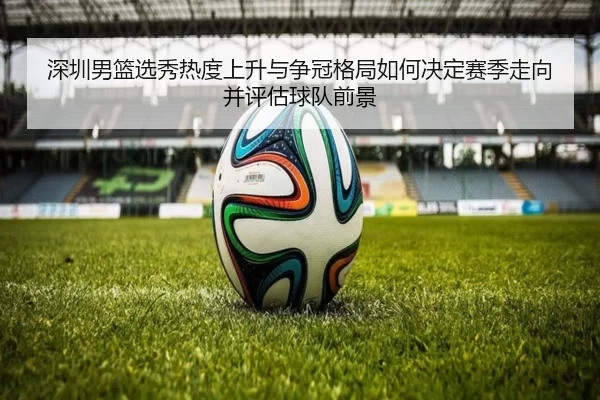 深圳男篮选秀热度上升与争冠格局如何决定赛季走向并评估球队前景